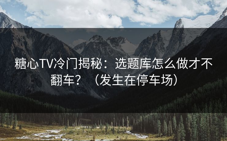 糖心TV冷门揭秘：选题库怎么做才不翻车？（发生在停车场）