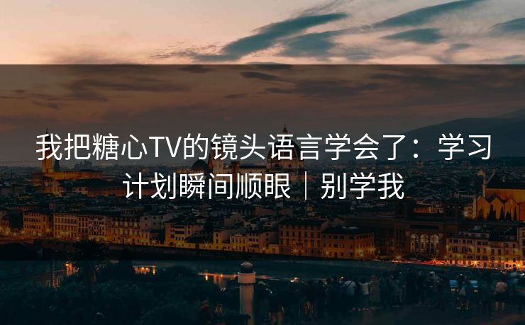 我把糖心TV的镜头语言学会了：学习计划瞬间顺眼｜别学我