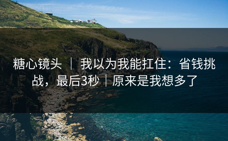 糖心镜头 ｜ 我以为我能扛住：省钱挑战，最后3秒｜原来是我想多了