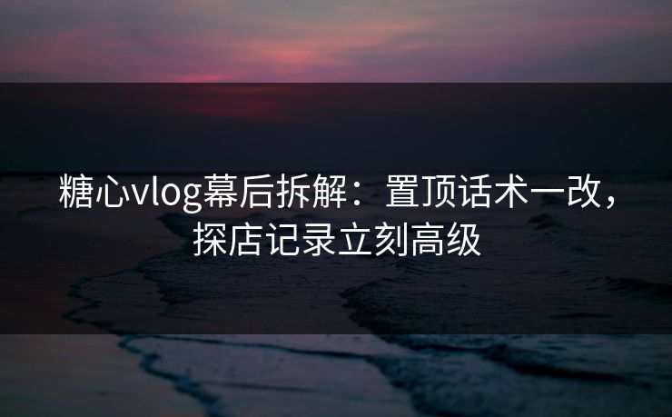 糖心vlog幕后拆解：置顶话术一改，探店记录立刻高级