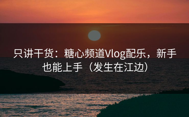 只讲干货：糖心频道Vlog配乐，新手也能上手（发生在江边）
