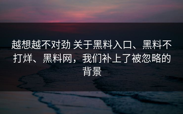 越想越不对劲 关于黑料入口、黑料不打烊、黑料网，我们补上了被忽略的背景