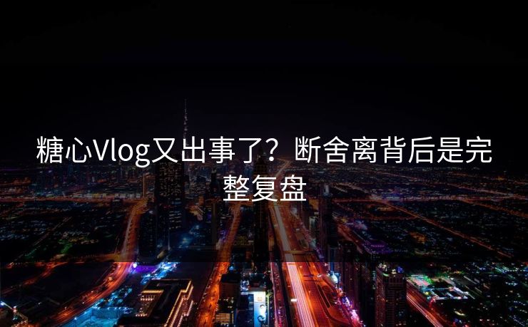 糖心Vlog又出事了？断舍离背后是完整复盘