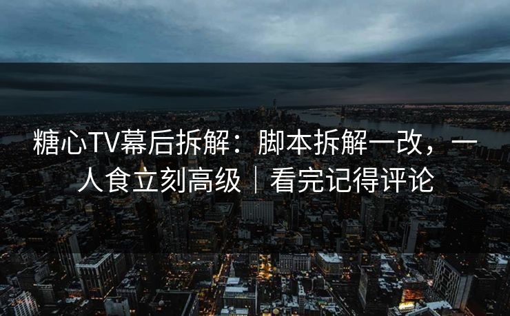 糖心TV幕后拆解：脚本拆解一改，一人食立刻高级｜看完记得评论