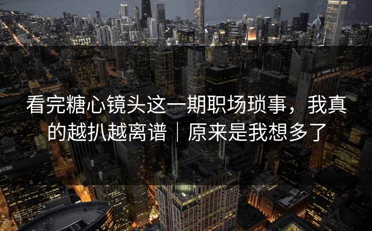 看完糖心镜头这一期职场琐事，我真的越扒越离谱｜原来是我想多了