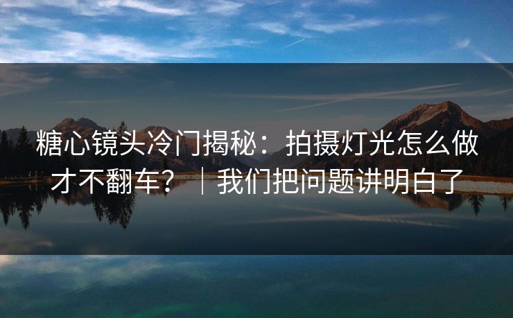 糖心镜头冷门揭秘：拍摄灯光怎么做才不翻车？｜我们把问题讲明白了
