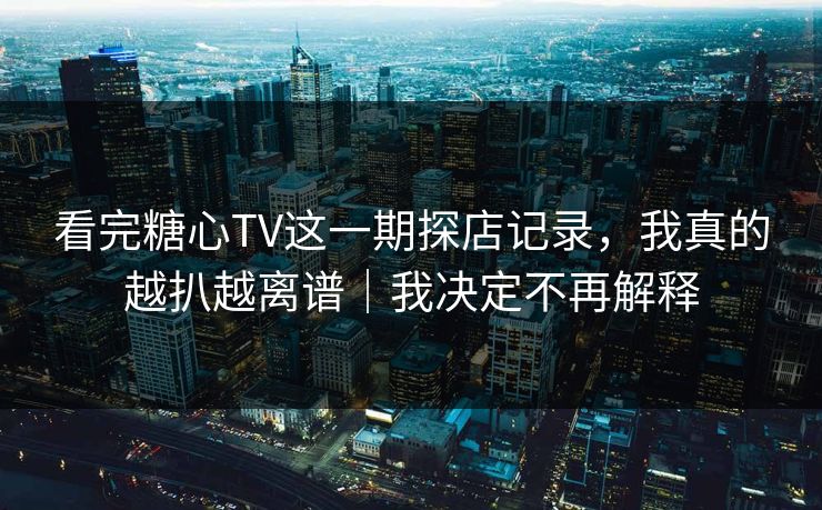看完糖心TV这一期探店记录，我真的越扒越离谱｜我决定不再解释
