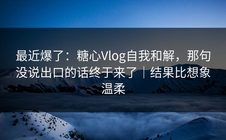 最近爆了：糖心Vlog自我和解，那句没说出口的话终于来了｜结果比想象温柔
