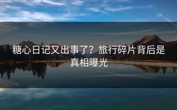 糖心日记又出事了？旅行碎片背后是真相曝光