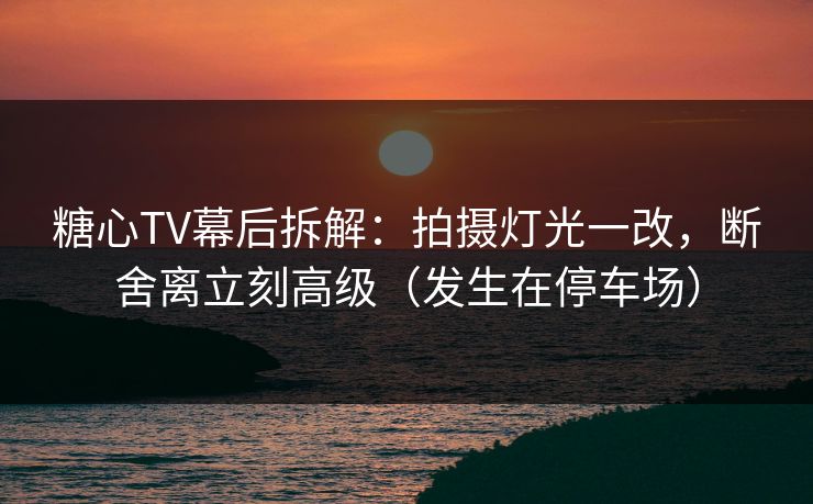 糖心TV幕后拆解：拍摄灯光一改，断舍离立刻高级（发生在停车场）