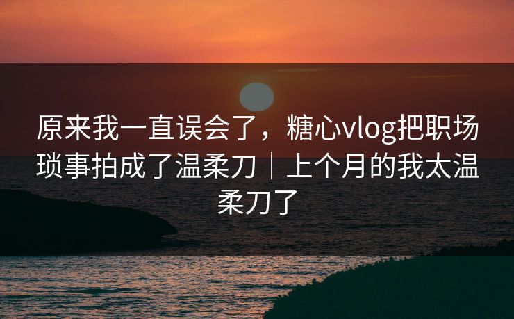 原来我一直误会了，糖心vlog把职场琐事拍成了温柔刀｜上个月的我太温柔刀了