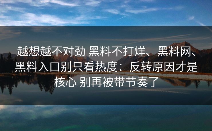 越想越不对劲 黑料不打烊、黑料网、黑料入口别只看热度：反转原因才是核心 别再被带节奏了