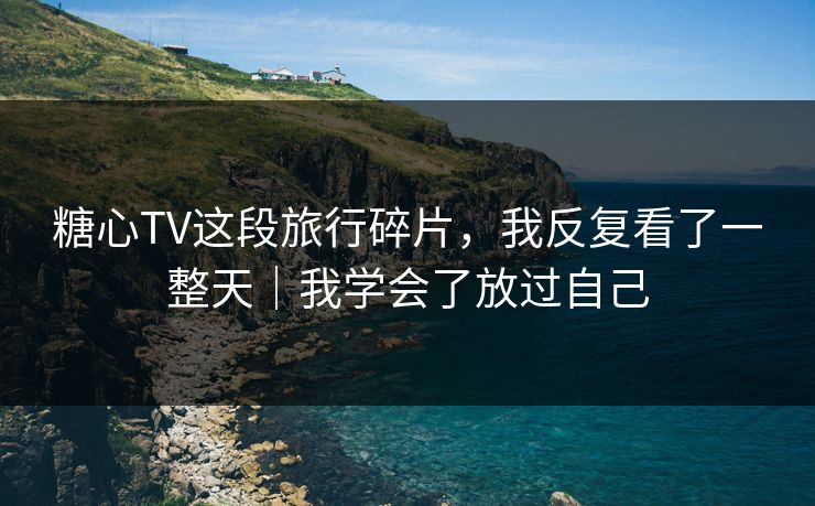 糖心TV这段旅行碎片，我反复看了一整天｜我学会了放过自己