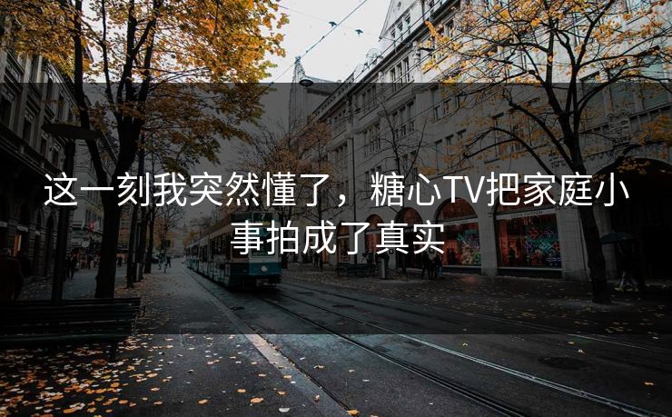 这一刻我突然懂了，糖心TV把家庭小事拍成了真实