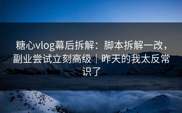 糖心vlog幕后拆解：脚本拆解一改，副业尝试立刻高级｜昨天的我太反常识了