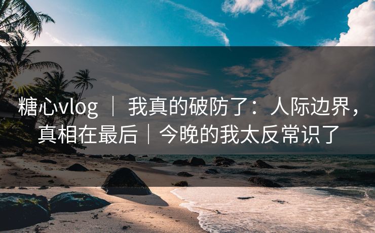 糖心vlog ｜ 我真的破防了：人际边界，真相在最后｜今晚的我太反常识了