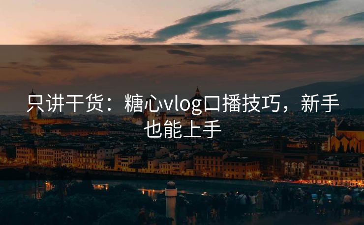 只讲干货：糖心vlog口播技巧，新手也能上手