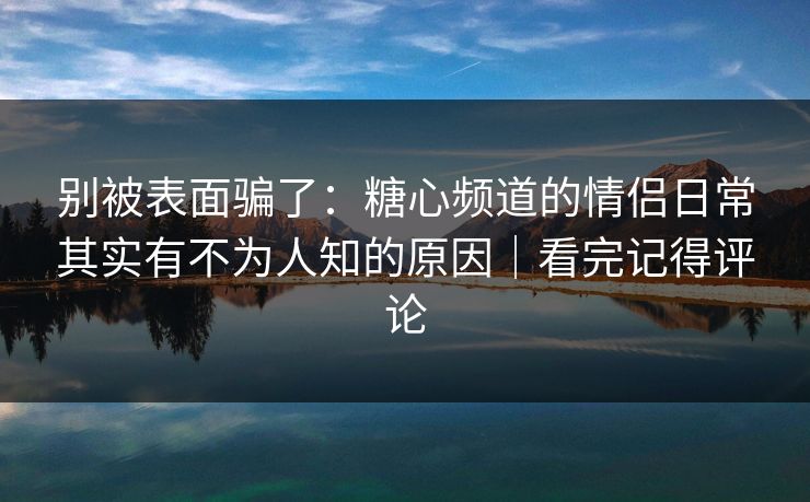 别被表面骗了：糖心频道的情侣日常其实有不为人知的原因｜看完记得评论