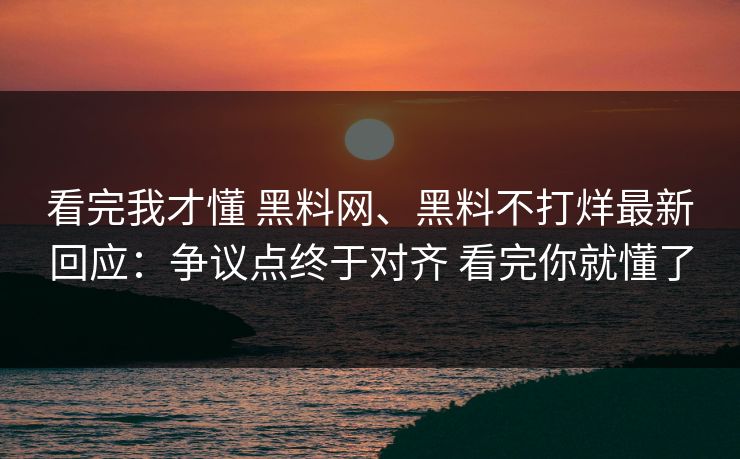 看完我才懂 黑料网、黑料不打烊最新回应：争议点终于对齐 看完你就懂了