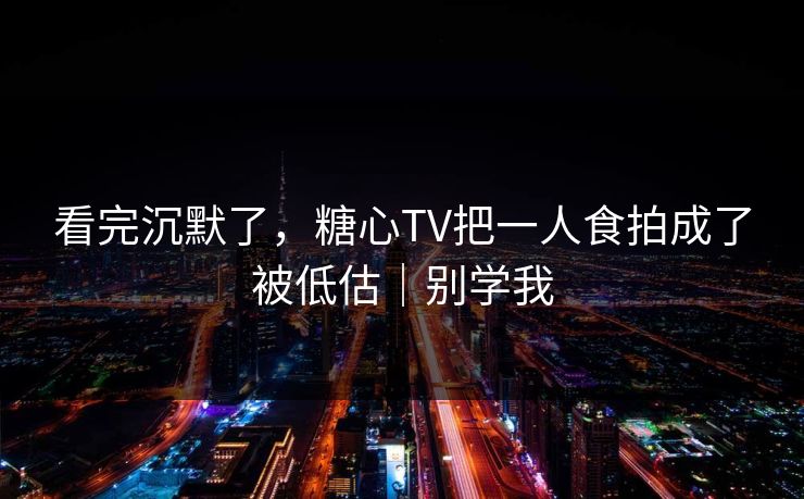 看完沉默了，糖心TV把一人食拍成了被低估｜别学我