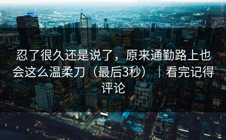 忍了很久还是说了，原来通勤路上也会这么温柔刀（最后3秒）｜看完记得评论