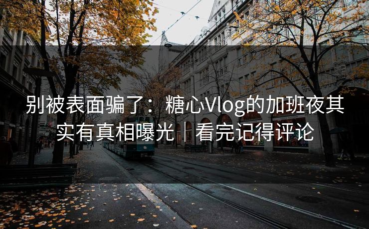 别被表面骗了：糖心Vlog的加班夜其实有真相曝光｜看完记得评论