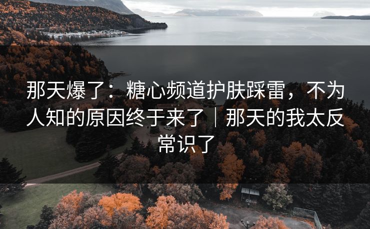 那天爆了：糖心频道护肤踩雷，不为人知的原因终于来了｜那天的我太反常识了