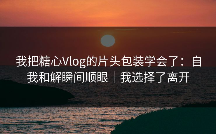 我把糖心Vlog的片头包装学会了：自我和解瞬间顺眼｜我选择了离开