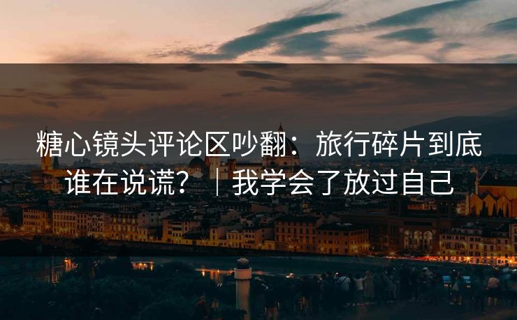 糖心镜头评论区吵翻：旅行碎片到底谁在说谎？｜我学会了放过自己