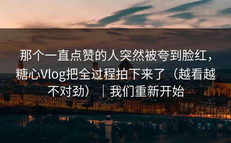 那个一直点赞的人突然被夸到脸红，糖心Vlog把全过程拍下来了（越看越不对劲）｜我们重新开始