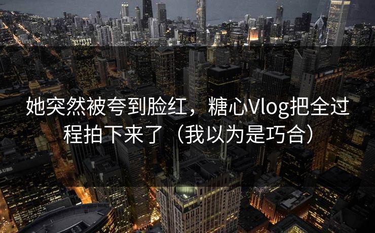她突然被夸到脸红，糖心Vlog把全过程拍下来了（我以为是巧合）