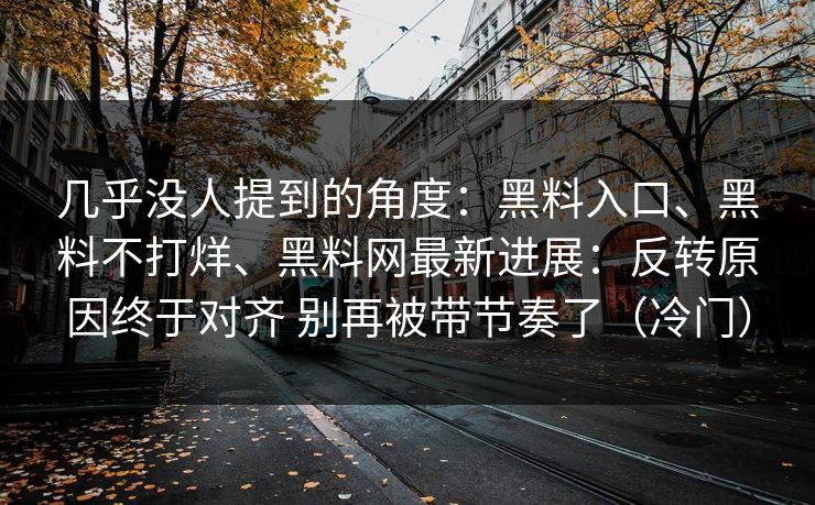 几乎没人提到的角度：黑料入口、黑料不打烊、黑料网最新进展：反转原因终于对齐 别再被带节奏了（冷门）