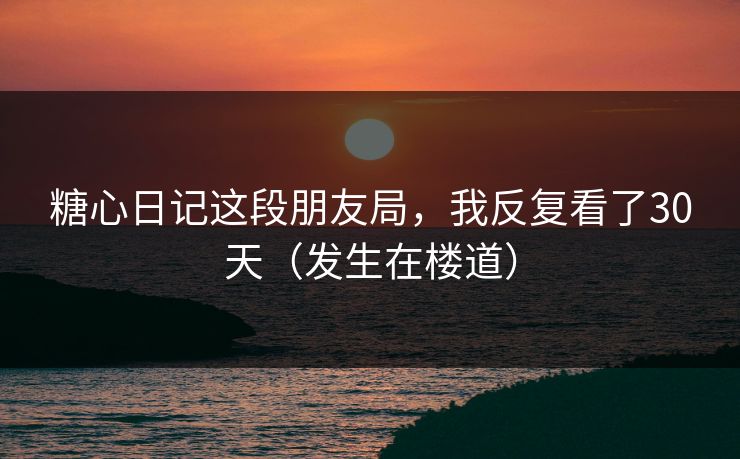 糖心日记这段朋友局，我反复看了30天（发生在楼道）