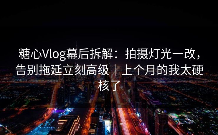 糖心Vlog幕后拆解：拍摄灯光一改，告别拖延立刻高级｜上个月的我太硬核了