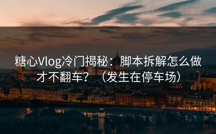 糖心Vlog冷门揭秘：脚本拆解怎么做才不翻车？（发生在停车场）
