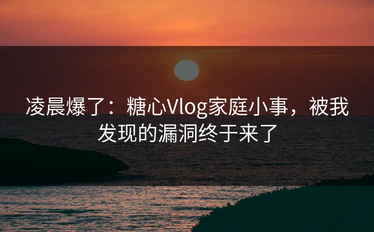 凌晨爆了:糖心Vlog家庭小事,被我发现的漏洞终于来了 凌晨爆了:糖心Vlog家庭小事,被我发现的漏洞终于来了
