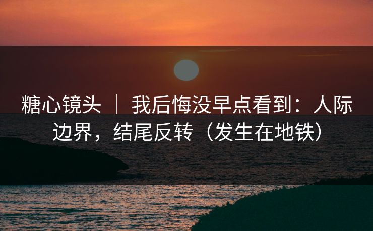 糖心镜头 | 我后悔没早点看到:人际边界,结尾反转(发生在地铁) 糖心镜头 | 我后悔没早点看到:人际边界,结尾反转(发生在地铁)