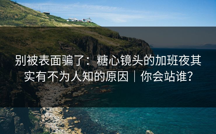 别被表面骗了：糖心镜头的加班夜其实有不为人知的原因｜你会站谁？