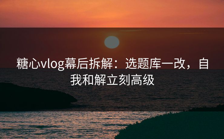 糖心vlog幕后拆解:选题库一改,自我和解立刻高级 糖心vlog幕后拆解:选题库一改,自我和解立刻高级