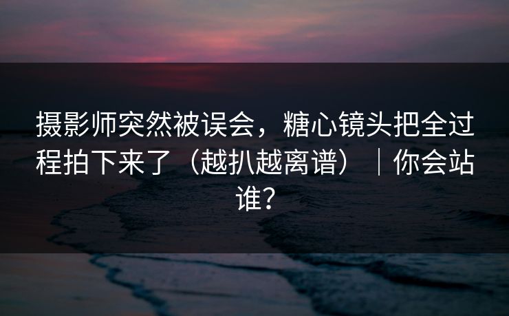 摄影师突然被误会,糖心镜头把全过程拍下来了(越扒越离谱)|你会站谁? 摄影师突然被误会,糖心镜头把全过程拍下来了(越扒越离谱)|你会站谁?