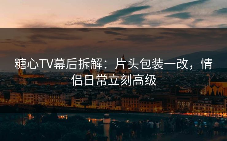 糖心TV幕后拆解：片头包装一改，情侣日常立刻高级