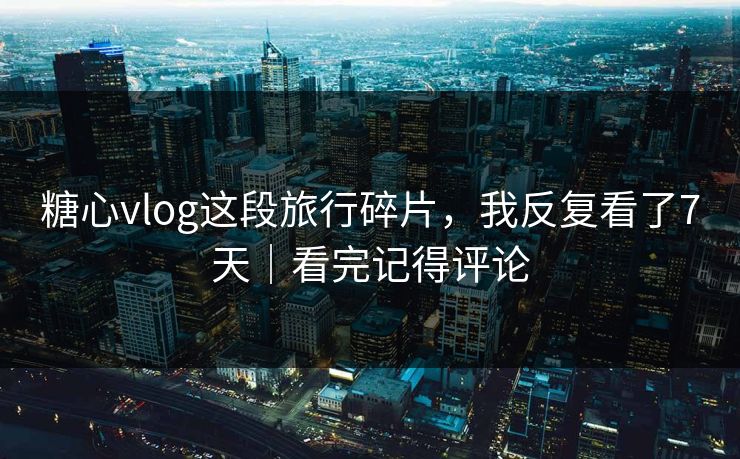 糖心vlog这段旅行碎片，我反复看了7天｜看完记得评论