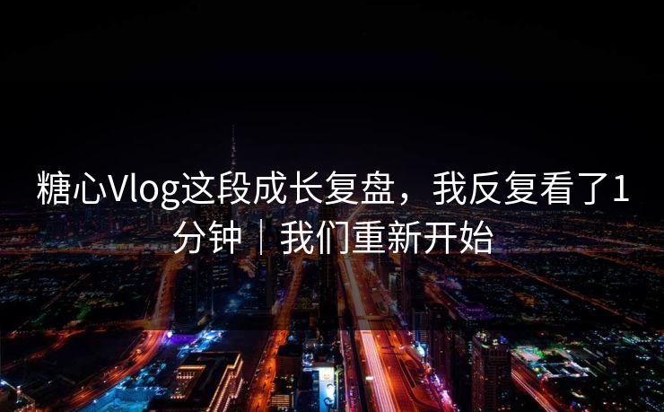 糖心Vlog这段成长复盘，我反复看了1分钟｜我们重新开始