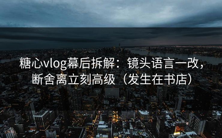 糖心vlog幕后拆解：镜头语言一改，断舍离立刻高级（发生在书店）