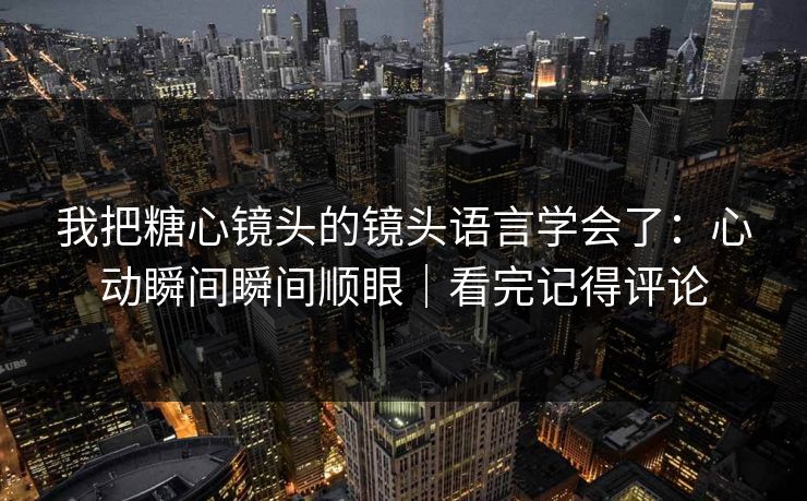 我把糖心镜头的镜头语言学会了：心动瞬间瞬间顺眼｜看完记得评论