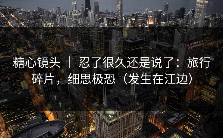 糖心镜头 ｜ 忍了很久还是说了：旅行碎片，细思极恐（发生在江边）