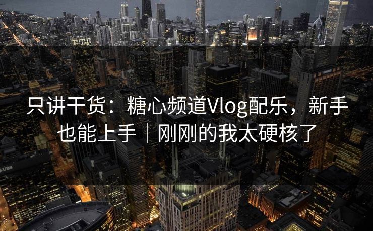 只讲干货：糖心频道Vlog配乐，新手也能上手｜刚刚的我太硬核了