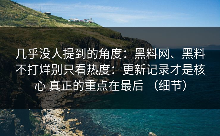 几乎没人提到的角度：黑料网、黑料不打烊别只看热度：更新记录才是核心 真正的重点在最后 （细节）