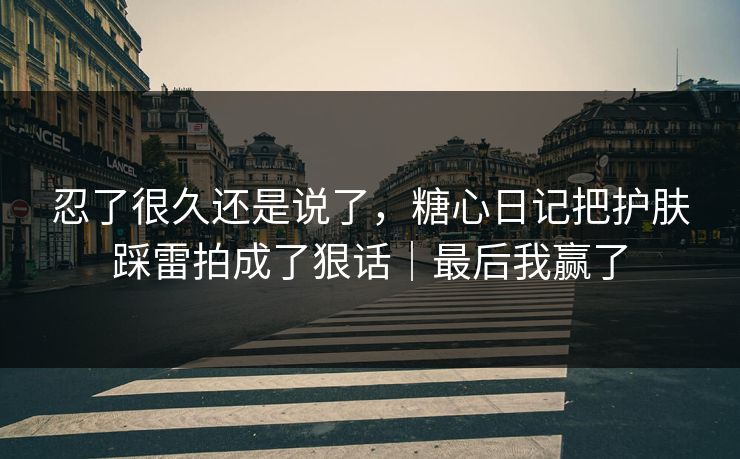 忍了很久还是说了，糖心日记把护肤踩雷拍成了狠话｜最后我赢了